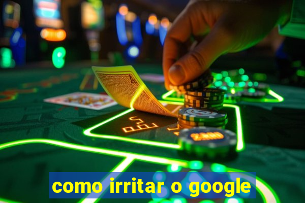 como irritar o google